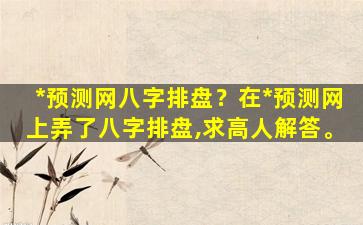 *预测网八字排盘？在*预测网上弄了八字排盘,求高人解答。
