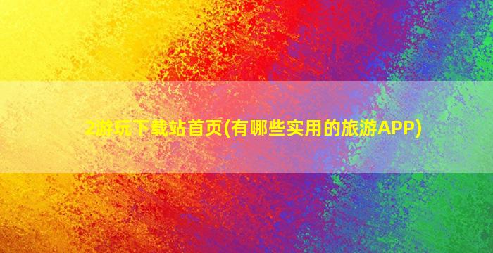 2游玩下载站首页(有哪些实用的旅游APP)