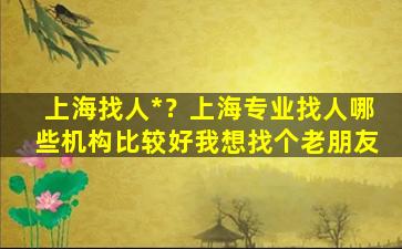 上海找人*？上海专业找人哪些机构比较好我想找个老朋友