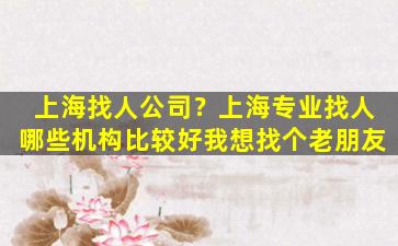 上海找人*？上海专业找人哪些机构比较好我想找个老朋友