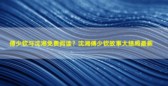 傅少钦与沈湘免费阅读？沈湘傅少钦故事大结局最新
