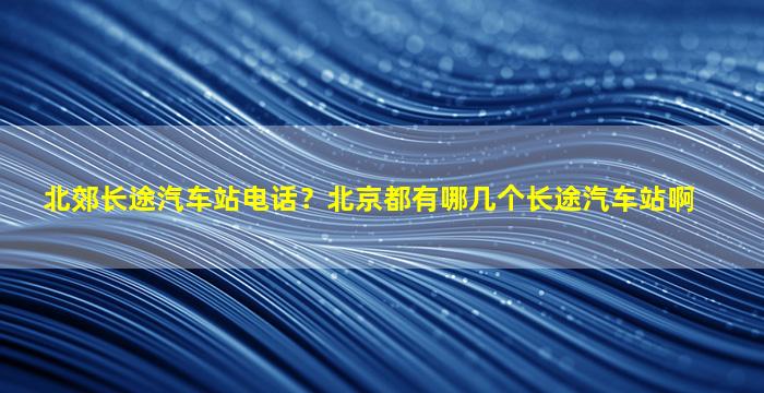 北郊长途汽车站电话？北京都有哪几个长途汽车站啊
