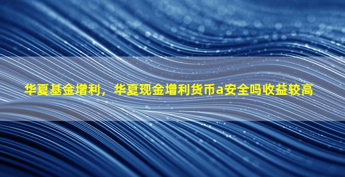 华夏基金增利，华夏现金增利货币a安全吗收益较高