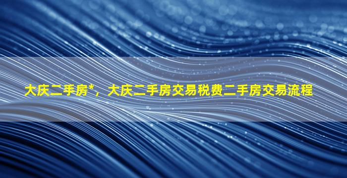 大庆二手房*，大庆二手房交易税费二手房交易流程