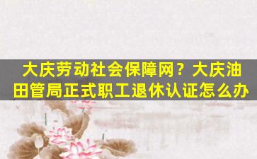 大庆劳动社会保障网？大庆油田管局正式职工退休认证怎么办