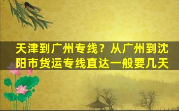 天津到广州专线？从广州到沈阳市货运专线直达一般要几天