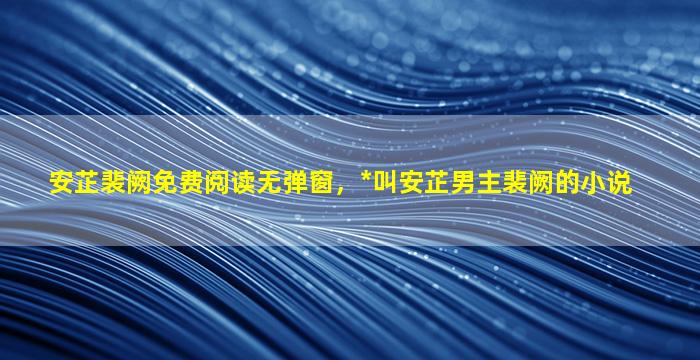 安芷裴阙免费阅读无弹窗，*叫安芷男主裴阙的小说