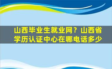 山西毕业生就业网？山西省学历认证中心在哪电话多少
