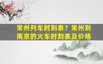 常州列车时刻表？常州到南京的火车时刻表及价格