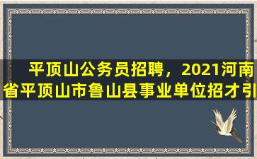 平顶山公务员招聘，2021河南省平顶山市鲁山县事业单位招才引智公告【55人】
