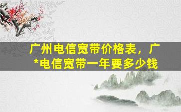 广州电信宽带价格表，广#电信宽带一年要*
