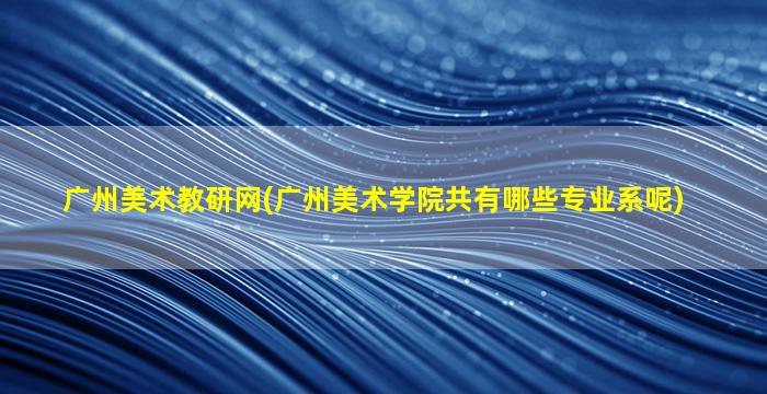 广州美术教研网(广州美术学院共有哪些专业系呢)