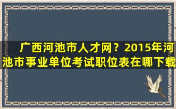 广西河池市人才网？2015年河池市事业单位考试职位表在哪下载