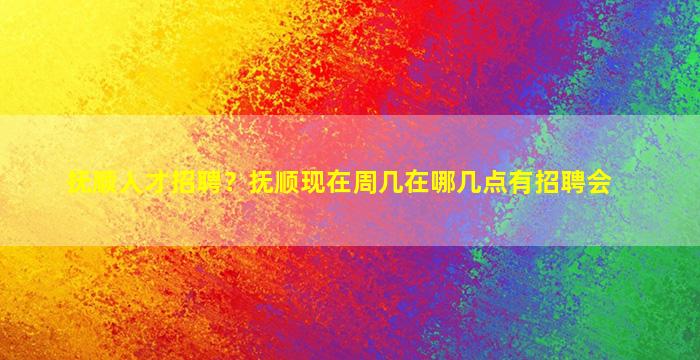 抚顺人才招聘？抚顺现在周几在哪几点有招聘会