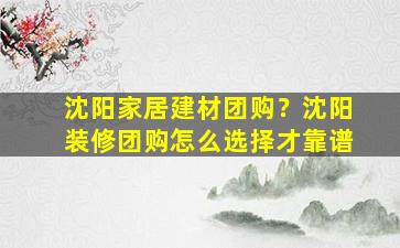 沈阳家居建材团购？沈阳装修团购怎么选择才靠谱