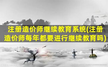 注册造价师继续教育系统(注册造价师每年都要进行继续教育吗)