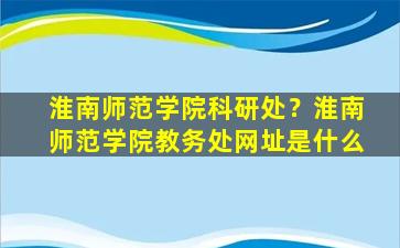淮南师范学院科研处？淮南师范学院教务处网址是什么