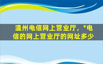 温州电信网上营业厅，*电信的网上营业厅的网址多少
