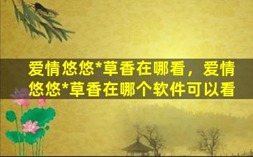 爱情悠悠*草香在哪看，爱情悠悠*草香在哪个软件可以看