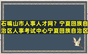 石嘴山市人事人才网？宁夏回族自治区人事考试中心宁夏回族自治区人试考试中心