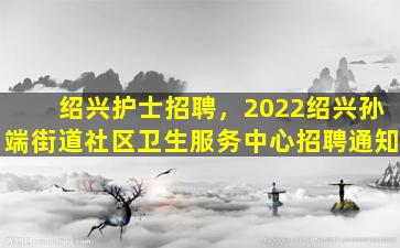 绍兴护士招聘，2022绍兴孙端街道社区卫生服务中心招聘通知