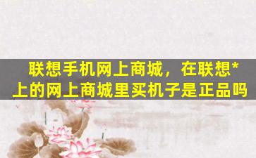 联想手机网上商城，在联想*上的网上商城里买机子是正品吗