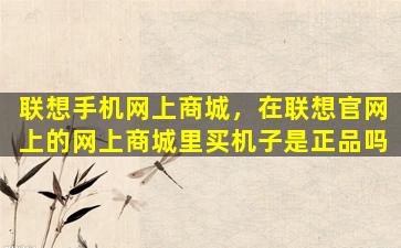联想手机网上商城，在联想*上的网上商城里买机子是正品吗