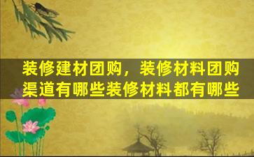 装修建材团购，装修材料团购渠道有哪些装修材料都有哪些