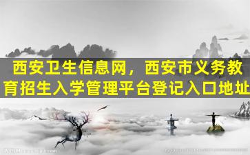 西安卫生信息网，西安市义务教育招生入学管理平台登记入口地址