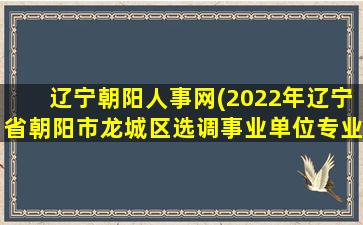 辽宁朝阳人事网(2022年辽宁省朝阳市龙城区选调事业单位专业技术人员40人公告)